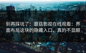 别再踩坑了：蘑菇影视在线观看：界面布局这块的隐藏入口，真的不显眼