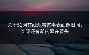 关于51网在线观看这事表面像旧闻，实际还有新内幕在冒头