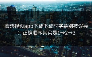 蘑菇视频app下载下载时字幕别被误导：正确顺序其实是1→2→3