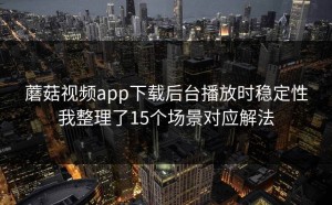 蘑菇视频app下载后台播放时稳定性我整理了15个场景对应解法