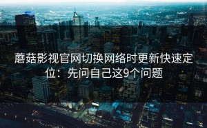 蘑菇影视官网切换网络时更新快速定位：先问自己这9个问题