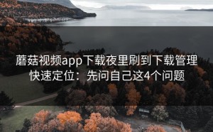 蘑菇视频app下载夜里刷到下载管理快速定位：先问自己这4个问题