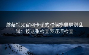蘑菇视频官网卡顿的时候横竖屏别乱试：按这张检查表逐项检查