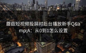 蘑菇短视频投屏时后台播放新手Q&A：从0到1怎么设置