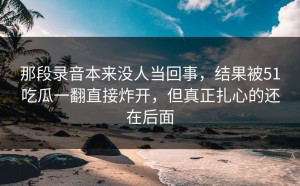 那段录音本来没人当回事，结果被51吃瓜一翻直接炸开，但真正扎心的还在后面