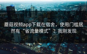 蘑菇视频app下载在宿舍，使用门槛居然有“省流量模式”？我刚发现