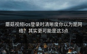 蘑菇视频ios登录时清晰度你以为是网络？其实更可能是这3点