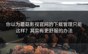 你以为蘑菇影视官网的下载管理只能这样？其实有更舒服的办法