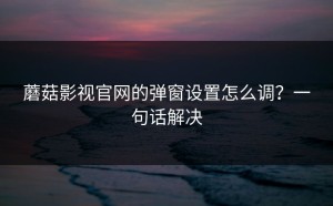 蘑菇影视官网的弹窗设置怎么调？一句话解决