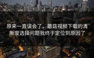 原来一直误会了，蘑菇视频下载的清晰度选择问题我终于定位到原因了