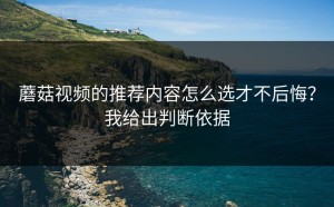 蘑菇视频的推荐内容怎么选才不后悔？我给出判断依据