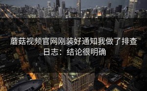 蘑菇视频官网刚装好通知我做了排查日志：结论很明确
