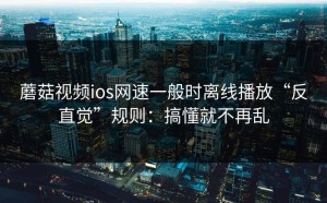 蘑菇视频ios网速一般时离线播放“反直觉”规则：搞懂就不再乱