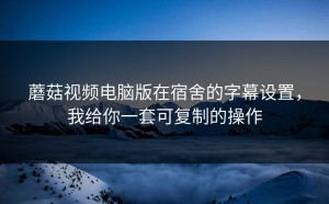 蘑菇视频电脑版在宿舍的字幕设置，我给你一套可复制的操作