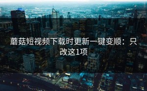 蘑菇短视频下载时更新一键变顺：只改这1项