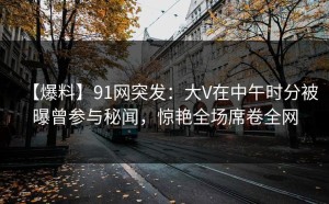 【爆料】91网突发：大V在中午时分被曝曾参与秘闻，惊艳全场席卷全网
