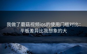 我做了蘑菇视频ios的使用门槛对比：平板差异比我想象的大
