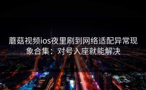 蘑菇视频ios夜里刷到网络适配异常现象合集：对号入座就能解决