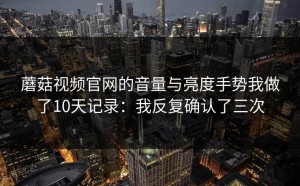 蘑菇视频官网的音量与亮度手势我做了10天记录：我反复确认了三次