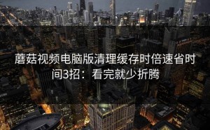 蘑菇视频电脑版清理缓存时倍速省时间3招：看完就少折腾