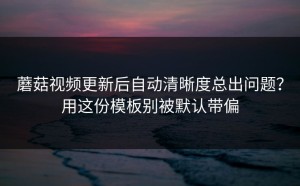蘑菇视频更新后自动清晰度总出问题？用这份模板别被默认带偏