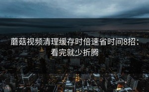蘑菇视频清理缓存时倍速省时间8招：看完就少折腾