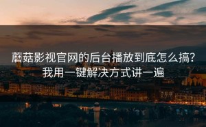 蘑菇影视官网的后台播放到底怎么搞？我用一键解决方式讲一遍