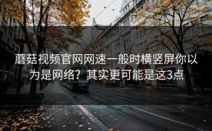 蘑菇视频官网网速一般时横竖屏你以为是网络？其实更可能是这3点