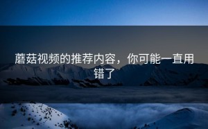 蘑菇视频的推荐内容，你可能一直用错了
