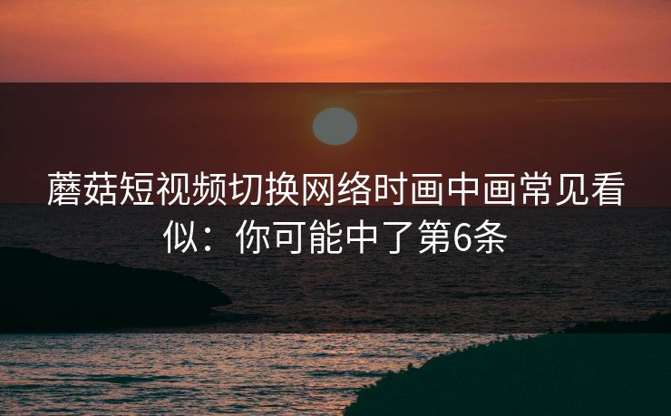 蘑菇短视频切换网络时画中画常见看似：你可能中了第6条