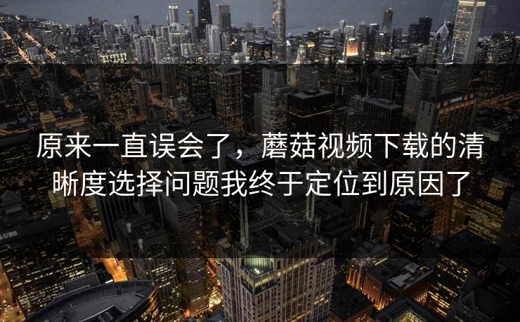 原来一直误会了，蘑菇视频下载的清晰度选择问题我终于定位到原因了