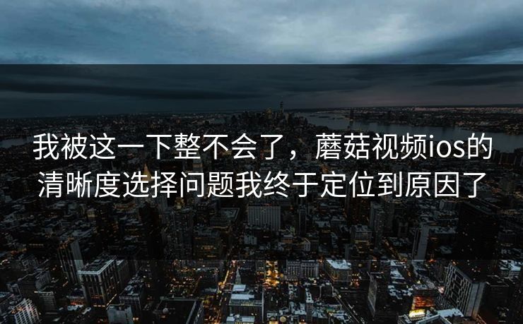 我被这一下整不会了，蘑菇视频ios的清晰度选择问题我终于定位到原因了
