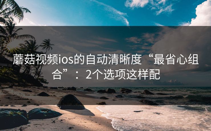 蘑菇视频ios的自动清晰度“最省心组合”：2个选项这样配