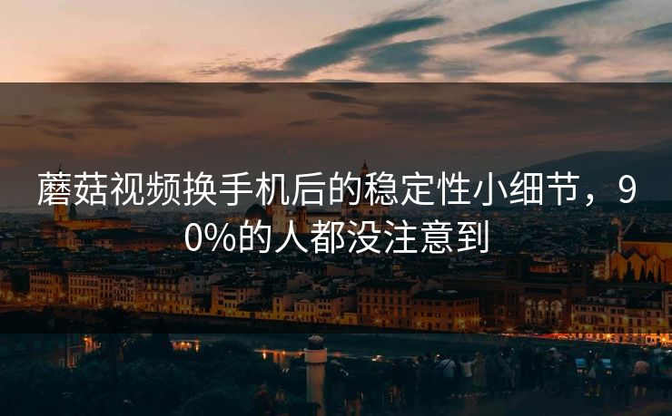 蘑菇视频换手机后的稳定性小细节，90%的人都没注意到