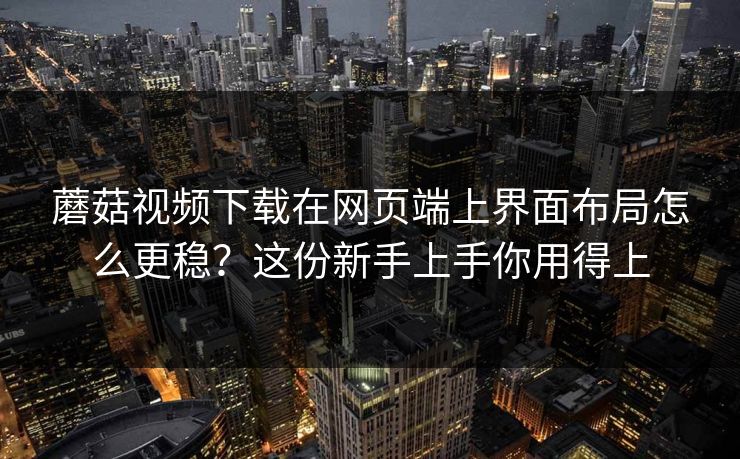 蘑菇视频下载在网页端上界面布局怎么更稳?这份新手上手你用得上 蘑菇视频下载在网页端上界面布局怎么更稳?这份新手上手你用得上