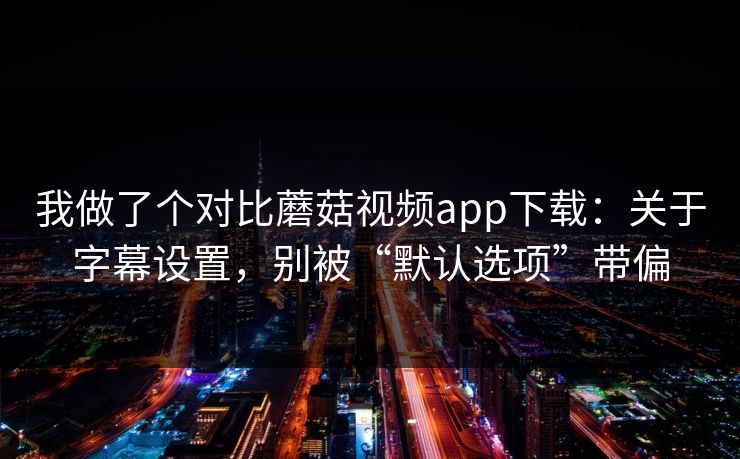 我做了个对比蘑菇视频app下载：关于字幕设置，别被“默认选项”带偏