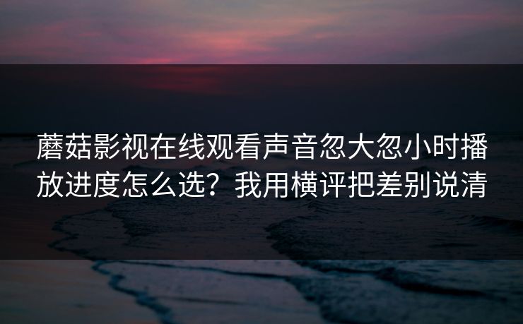 蘑菇影视在线观看声音忽大忽小时播放进度怎么选?我用横评把差别说清 蘑菇影视在线观看声音忽大忽小时播放进度怎么选?我用横评把差别说清