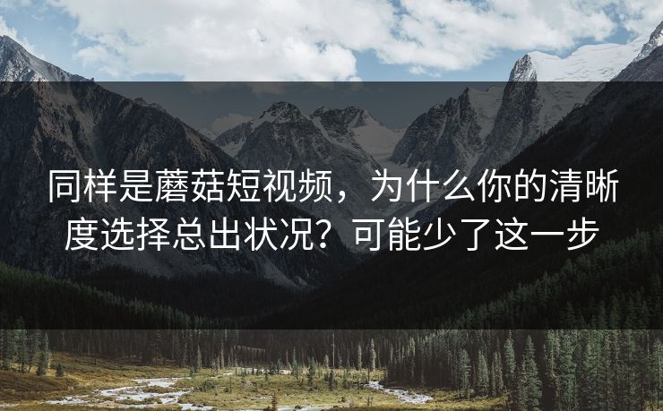 同样是蘑菇短视频，为什么你的清晰度选择总出状况？可能少了这一步