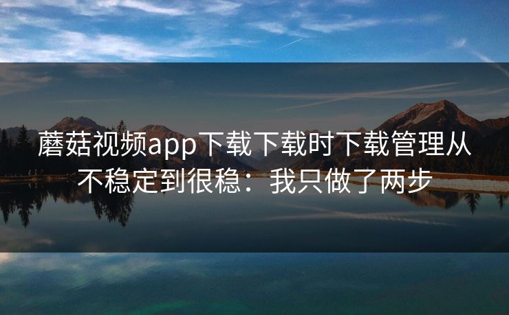 蘑菇视频app下载下载时下载管理从不稳定到很稳：我只做了两步