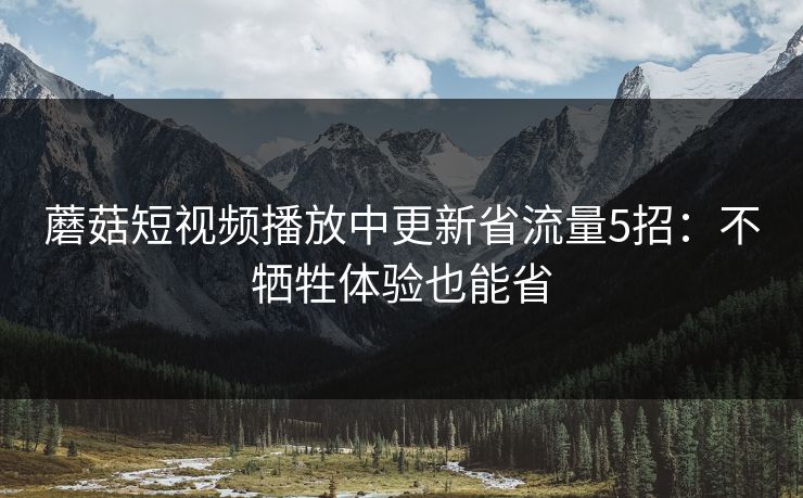 蘑菇短视频播放中更新省流量5招:不牺牲体验也能省 蘑菇短视频播放中更新省流量5招:不牺牲体验也能省