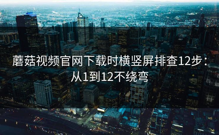 蘑菇视频官网下载时横竖屏排查12步:从1到12不绕弯 蘑菇视频官网下载时横竖屏排查12步:从1到12不绕弯