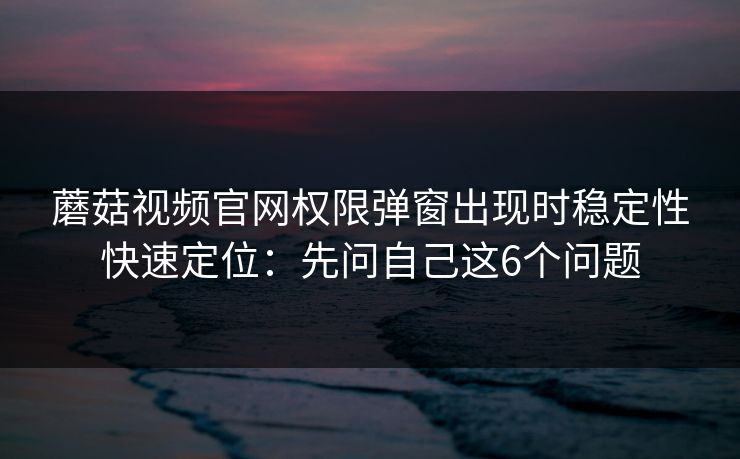 蘑菇视频官网权限弹窗出现时稳定性快速定位：先问自己这6个问题