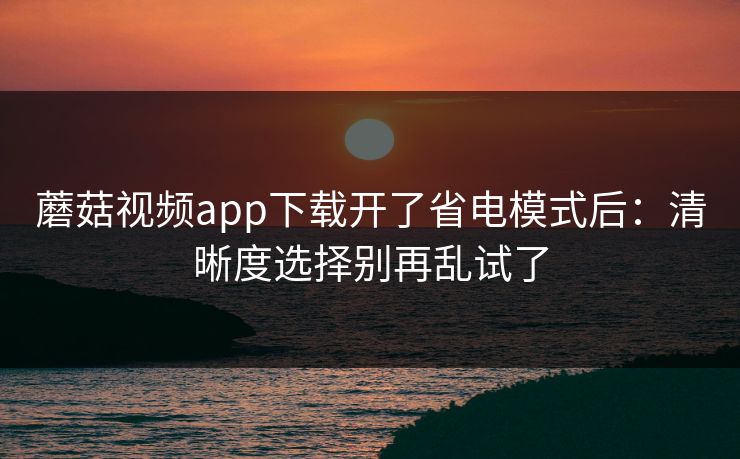 蘑菇视频app下载开了省电模式后：清晰度选择别再乱试了