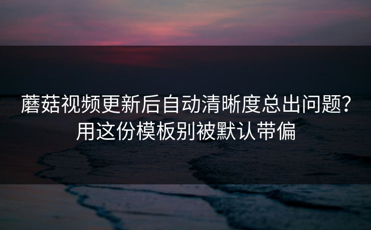 蘑菇视频更新后自动清晰度总出问题？用这份模板别被默认带偏