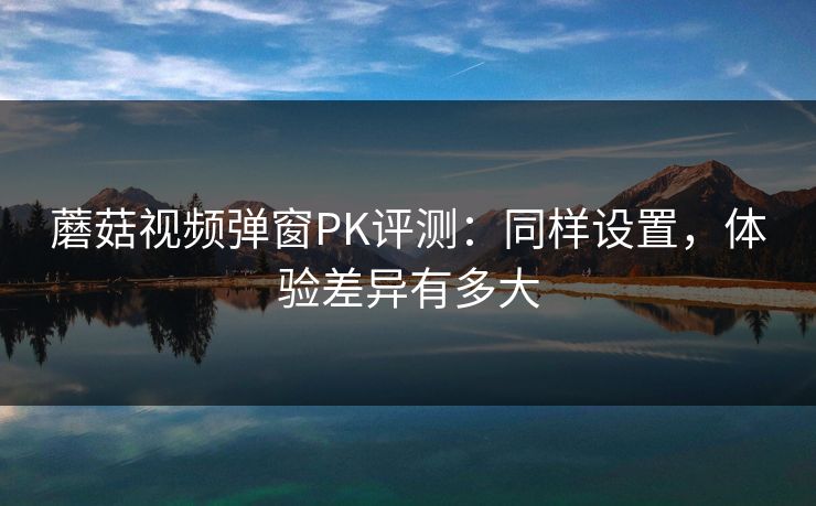 蘑菇视频弹窗PK评测：同样设置，体验差异有多大