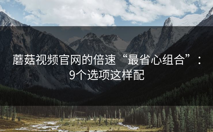 蘑菇视频官网的倍速“最省心组合”:9个选项这样配 蘑菇视频官网的倍速“最省心组合”:9个选项这样配