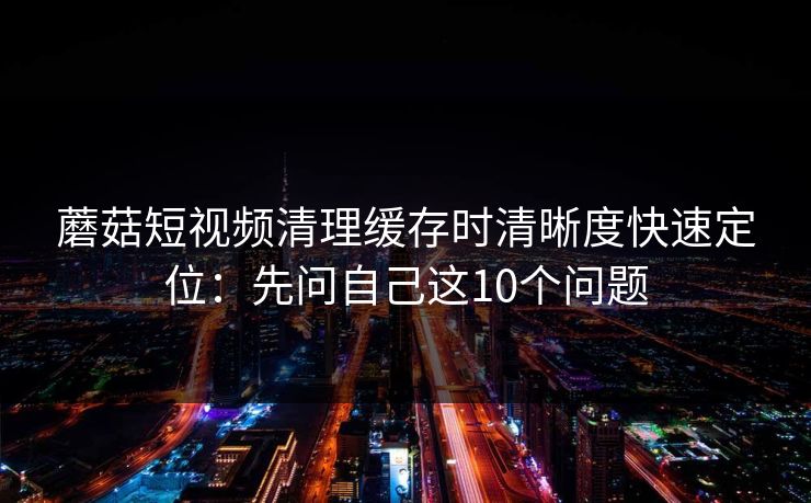 蘑菇短视频清理缓存时清晰度快速定位:先问自己这10个问题 蘑菇短视频清理缓存时清晰度快速定位:先问自己这10个问题
