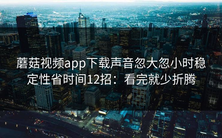 蘑菇视频app下载声音忽大忽小时稳定性省时间12招：看完就少折腾