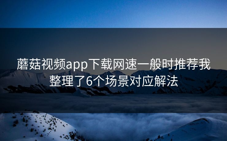 蘑菇视频app下载网速一般时推荐我整理了6个场景对应解法 蘑菇视频app下载网速一般时推荐我整理了6个场景对应解法