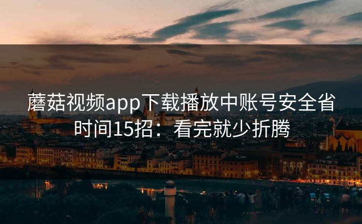 蘑菇视频app下载播放中账号安全省时间15招:看完就少折腾 蘑菇视频app下载播放中账号安全省时间15招:看完就少折腾